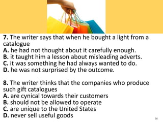 7. The writer says that when he bought a light from a
catalogue
A. he had not thought about it carefully enough.
B. it taught him a lesson about misleading adverts.
C. it was something he had always wanted to do.
D. he was not surprised by the outcome.
8. The writer thinks that the companies who produce
such gift catalogues
A. are cynical towards their customers
B. should not be allowed to operate
C. are unique to the United States
D. never sell useful goods 56
 