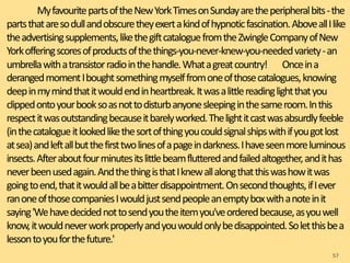 MyfavouritepartsoftheNewYorkTimesonSundayaretheperipheralbits-the
partsthataresodullandobscuretheyexertakindofhypnoticfascination.AboveallIlike
theadvertisingsupplements,likethegiftcataloguefromtheZwingleCompanyofNew
Yorkofferingscoresofproductsofthethings-you-never-knew-you-neededvariety-an
umbrellawithatransistorradiointhehandle.Whatagreatcountry! Onceina
derangedmomentIboughtsomethingmyselffromoneofthosecatalogues,knowing
deepinmymindthatitwouldendinheartbreak.Itwasalittlereadinglightthatyou
clippedontoyourbooksoasnottodisturbanyonesleepinginthesameroom.Inthis
respectitwasoutstandingbecauseitbarelyworked.Thelightitcastwasabsurdlyfeeble
(inthecatalogueitlookedlikethesortofthingyoucouldsignalshipswithifyougotlost
atsea)andleftallbutthefirsttwolinesofapageindarkness.Ihaveseenmoreluminous
insects.Afteraboutfourminutesitslittlebeamflutteredandfailedaltogether,andithas
neverbeenusedagain.AndthethingisthatIknewallalongthatthiswashowitwas
goingtoend,thatitwouldallbeabitterdisappointment.Onsecondthoughts,ifIever
ranoneofthosecompaniesIwouldjustsendpeopleanemptyboxwithanoteinit
saying'Wehavedecidednottosendyoutheitemyou'veorderedbecause,asyouwell
know,itwouldneverworkproperlyandyouwouldonlybedisappointed.Soletthisbea
lessontoyouforthefuture.'
57
 