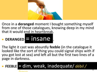 Once in a deranged moment I bought something myself
from one of those catalogues, knowing deep in my mind
that it would end in heartbreak.
 DERANGED means ________.
The light it cast was absurdly feeble (in the catalogue it
looked like the sort of thing you could signal ships with if
you got lost at sea) and left all but the first two lines of a
page in darkness.
 FEEBLE means ____________.
59
= insane
= dim, weak, inadequate/ débil /
 