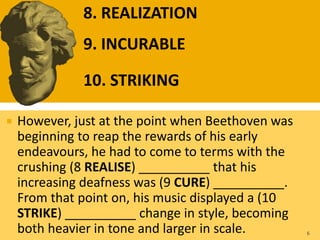  However, just at the point when Beethoven was
beginning to reap the rewards of his early
endeavours, he had to come to terms with the
crushing (8 REALISE) __________ that his
increasing deafness was (9 CURE) __________.
From that point on, his music displayed a (10
STRIKE) __________ change in style, becoming
both heavier in tone and larger in scale. 6
8. REALIZATION
9. INCURABLE
10. STRIKING
 