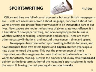 SPORTSWRITING 4 slides
Offices and bars are full of casual obscenity, but most British newspapers
are ... well, not necessarily careful about language, but careful about bad
words anyway. The phrase 'family newspaper' is an ineluctable part of our
lives. Newspapers are not in the business of giving gratuitous offence. It is
a limitation of newspaper writing, and one everybody in the business,
whether writing or reading, understands and accepts. There are many
other necessary limitations, and most of these concern time and space.
Newspapers have dominated sportswriting in Britain for years, and
have produced their own totem figures and doyens. But ten years ago, a
new player entered the game. This was the phenomenon of men's
magazines; monthly magazines for men that had actual words in them -
words for actually reading. GQ was the pioneer and, in my totally unbiased
opinion as the long-term author of the magazine's sports column, it leads
the way still, leaving the rest panting distantly in its wake.
61
 