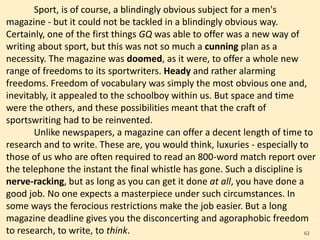 Sport, is of course, a blindingly obvious subject for a men's
magazine - but it could not be tackled in a blindingly obvious way.
Certainly, one of the first things GQ was able to offer was a new way of
writing about sport, but this was not so much a cunning plan as a
necessity. The magazine was doomed, as it were, to offer a whole new
range of freedoms to its sportwriters. Heady and rather alarming
freedoms. Freedom of vocabulary was simply the most obvious one and,
inevitably, it appealed to the schoolboy within us. But space and time
were the others, and these possibilities meant that the craft of
sportswriting had to be reinvented.
Unlike newspapers, a magazine can offer a decent length of time to
research and to write. These are, you would think, luxuries - especially to
those of us who are often required to read an 800-word match report over
the telephone the instant the final whistle has gone. Such a discipline is
nerve-racking, but as long as you can get it done at all, you have done a
good job. No one expects a masterpiece under such circumstances. In
some ways the ferocious restrictions make the job easier. But a long
magazine deadline gives you the disconcerting and agoraphobic freedom
to research, to write, to think. 62
 