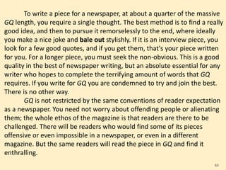 To write a piece for a newspaper, at about a quarter of the massive
GQ length, you require a single thought. The best method is to find a really
good idea, and then to pursue it remorselessly to the end, where ideally
you make a nice joke and bale out stylishly. If it is an interview piece, you
look for a few good quotes, and if you get them, that's your piece written
for you. For a longer piece, you must seek the non-obvious. This is a good
quality in the best of newspaper writing, but an absolute essential for any
writer who hopes to complete the terrifying amount of words that GQ
requires. If you write for GQ you are condemned to try and join the best.
There is no other way.
GQ is not restricted by the same conventions of reader expectation
as a newspaper. You need not worry about offending people or alienating
them; the whole ethos of the magazine is that readers are there to be
challenged. There will be readers who would find some of its pieces
offensive or even impossible in a newspaper, or even in a different
magazine. But the same readers will read the piece in GQ and find it
enthralling.
63
 