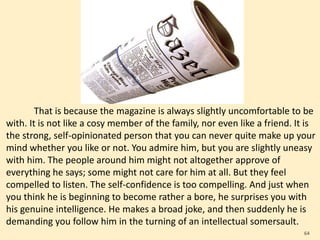 That is because the magazine is always slightly uncomfortable to be
with. It is not like a cosy member of the family, nor even like a friend. It is
the strong, self-opinionated person that you can never quite make up your
mind whether you like or not. You admire him, but you are slightly uneasy
with him. The people around him might not altogether approve of
everything he says; some might not care for him at all. But they feel
compelled to listen. The self-confidence is too compelling. And just when
you think he is beginning to become rather a bore, he surprises you with
his genuine intelligence. He makes a broad joke, and then suddenly he is
demanding you follow him in the turning of an intellectual somersault.
64
 