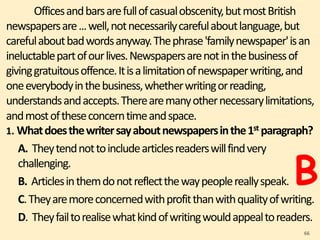 Officesandbarsarefullofcasualobscenity,butmostBritish
newspapersare...well,notnecessarilycarefulaboutlanguage,but
carefulaboutbadwordsanyway.Thephrase'familynewspaper'isan
ineluctablepartofourlives.Newspapersarenotinthebusinessof
givinggratuitousoffence.Itisalimitationofnewspaperwriting,and
oneeverybodyinthebusiness,whetherwritingorreading,
understandsandaccepts.Therearemanyothernecessarylimitations,
andmostoftheseconcerntimeandspace.
1. Whatdoesthewritersayaboutnewspapersinthe1st paragraph?
A. Theytendnottoincludearticlesreaderswillfindvery
challenging.
B. Articlesinthemdonotreflectthewaypeoplereallyspeak.
C.Theyaremoreconcernedwithprofitthanwithqualityofwriting.
D. Theyfailtorealisewhatkindofwritingwouldappealtoreaders.
66
B
 