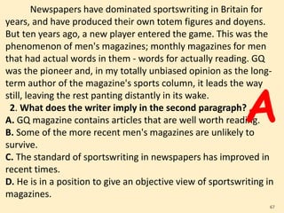 Newspapers have dominated sportswriting in Britain for
years, and have produced their own totem figures and doyens.
But ten years ago, a new player entered the game. This was the
phenomenon of men's magazines; monthly magazines for men
that had actual words in them - words for actually reading. GQ
was the pioneer and, in my totally unbiased opinion as the long-
term author of the magazine's sports column, it leads the way
still, leaving the rest panting distantly in its wake.
2. What does the writer imply in the second paragraph?
A. GQ magazine contains articles that are well worth reading.
B. Some of the more recent men's magazines are unlikely to
survive.
C. The standard of sportswriting in newspapers has improved in
recent times.
D. He is in a position to give an objective view of sportswriting in
magazines.
67
A
 