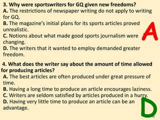 3. Why were sportswriters for GQ given new freedoms?
A. The restrictions of newspaper writing do not apply to writing
for GQ.
B. The magazine's initial plans for its sports articles proved
unrealistic.
C. Notions about what made good sports journalism were
changing.
D. The writers that it wanted to employ demanded greater
freedom.
4. What does the writer say about the amount of time allowed
for producing articles?
A. The best articles are often produced under great pressure of
time.
B. Having a long time to produce an article encourages laziness.
C. Writers are seldom satisfied by articles produced in a hurry.
D. Having very little time to produce an article can be an
advantage.
68
A
D
 