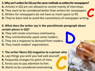 5.Whycan'twritersforGQusethesamemethodsaswritersfornewspapers?
A. Articles in GQ are not allowed to consist mainly of interviews.
B. They want to be considered better than writers for newspapers.
C. Writers for newspapers do not have so much space to fill.
D. They've been told to avoid the conventions of newspaper writing.
6. What does the writer say in the penultimate paragraph about
certain pieces in GQ?
A. They will create enormous controversy.
B. They unintentionally upset some readers.
C. They are a response to demand from readers.
D. They match readers' expectations.
7. The writer likens GQ magazine to a person who
A. says things you wish you had said yourself.
B. frequently changes his point of view.
C. forces you to pay attention to him.
D. Wants to be considered entertaining. 69
C
D
C
 