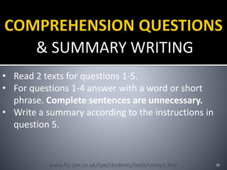& SUMMARY WRITING
70
• Read 2 texts for questions 1-5.
• For questions 1-4 answer with a word or short
phrase. Complete sentences are unnecessary.
• Write a summary according to the instructions in
question 5.
www.flo-joe.co.uk/cpe/students/tests/comp1.htm
 