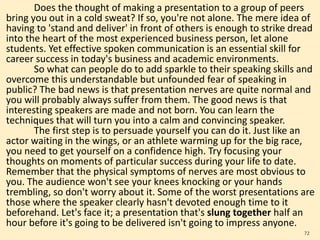 Does the thought of making a presentation to a group of peers
bring you out in a cold sweat? If so, you're not alone. The mere idea of
having to 'stand and deliver' in front of others is enough to strike dread
into the heart of the most experienced business person, let alone
students. Yet effective spoken communication is an essential skill for
career success in today's business and academic environments.
So what can people do to add sparkle to their speaking skills and
overcome this understandable but unfounded fear of speaking in
public? The bad news is that presentation nerves are quite normal and
you will probably always suffer from them. The good news is that
interesting speakers are made and not born. You can learn the
techniques that will turn you into a calm and convincing speaker.
The first step is to persuade yourself you can do it. Just like an
actor waiting in the wings, or an athlete warming up for the big race,
you need to get yourself on a confidence high. Try focusing your
thoughts on moments of particular success during your life to date.
Remember that the physical symptoms of nerves are most obvious to
you. The audience won't see your knees knocking or your hands
trembling, so don't worry about it. Some of the worst presentations are
those where the speaker clearly hasn't devoted enough time to it
beforehand. Let's face it; a presentation that's slung together half an
hour before it's going to be delivered isn't going to impress anyone.
72
 