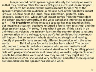 Inexperienced public speakers generally rely too heavily on words,
so that they overlook other features which give a successful speaker impact.
Research has indicated that words account for only 7% of the
speaker's impact on the audience. A massive 55% of the speaker's impact
is visual, i.e. how he or she looks, facial expression, gestures, body
language, posture etc., while 38% of impact comes from the voice; does
the person sound trustworthy, is the voice varied and interesting to listen
to? This breakdown of the impact a speaker has may sound unlikely,
but imagine a situation: you have returned a faulty item to a shop, and the
shop assistant says, 'I'm sorry, I'll see what I can do.' If this is said in an
uninteresting voice as the assistant leans on the counter about to resume
a conversation with a colleague, you won't feel confident that very much
will happen. But an assistant who is standing up straight and looking
directly at you will create an entirely different impression with the same
words. Think of your favourite teacher from school. The person
who comes to mind is probably someone who was enthusiastic and
animated, someone with both vocal and visual impact. Try recalling phone
calls with people you've never met. Invariably, we make judgements about
people based on their voices and how they sound. They might say, 'he
seemed ill at ease' or 'she looked very confident' and often these opinions
are formed before the speaker has said one word.
76
 