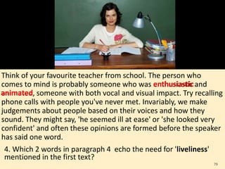 Think of your favourite teacher from school. The person who
comes to mind is probably someone who was enthusiastic and
animated, someone with both vocal and visual impact. Try recalling
phone calls with people you've never met. Invariably, we make
judgements about people based on their voices and how they
sound. They might say, 'he seemed ill at ease' or 'she looked very
confident' and often these opinions are formed before the speaker
has said one word.
4. Which 2 words in paragraph 4 echo the need for 'liveliness'
mentioned in the first text?
79
enthusiastic
animated
 