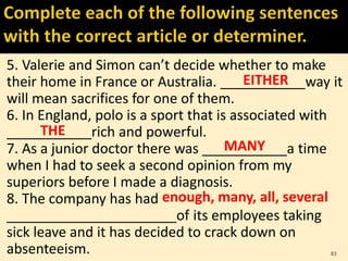 5. Valerie and Simon can’t decide whether to make
their home in France or Australia. ___________way it
will mean sacrifices for one of them.
6. In England, polo is a sport that is associated with
___________rich and powerful.
7. As a junior doctor there was ___________a time
when I had to seek a second opinion from my
superiors before I made a diagnosis.
8. The company has had
______________________of its employees taking
sick leave and it has decided to crack down on
absenteeism. 83
EITHER
THE
MANY
enough, many, all, several
 