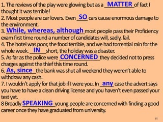1.Thereviewsoftheplaywereglowingbutasa___________offactI
thoughtitwasterrible!
2.Mostpeoplearecarlovers.Even____carscauseenormousdamageto
theenvironment.
3._____________________________mostpeoplepasstheirProficiency
examfirsttimeroundanumberofcandidateswill,sadly,fail.
4.Thehotelwaspoor,thefoodterrible,andwehadtorrentialrainforthe
wholeweek.______short,theholidaywasadisaster.
5.Asfarasthepolicewere_______________theydecidednottopress
chargesagainstthethiefthistimeround.
6.___________thebankwasshutallweekendtheyweren’tableto
withdrawanycash.
7.Iwouldn’tapplyforthatjobifIwereyou.In_____casetheadvertsays
youhavetohaveacleandrivinglicenseandyouhaven’tevenpassedyour
testyet.
8Broadly____________youngpeopleareconcernedwithfindingagood
careeroncetheyhavegraduatedfromuniversity.
85
MATTER
SO
While, whereas, although
IN
CONCERNED
As, since
any
SPEAKING
 