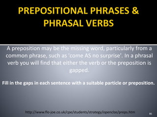A preposition may be the missing word, particularly from a
common phrase, such as 'come AS no surprise'. In a phrasal
verb you will find that either the verb or the preposition is
gapped.
86http://www.flo-joe.co.uk/cpe/students/strategy/openclze/preps.htm
Fill in the gaps in each sentence with a suitable particle or preposition.
 
