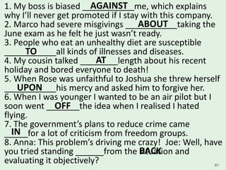 1. My boss is biased ___________me, which explains
why I’ll never get promoted if I stay with this company.
2. Marco had severe misgivings ___________taking the
June exam as he felt he just wasn’t ready.
3. People who eat an unhealthy diet are susceptible
___________all kinds of illnesses and diseases.
4. My cousin talked ________length about his recent
holiday and bored everyone to death!
5. When Rose was unfaithful to Joshua she threw herself
___________his mercy and asked him to forgive her.
6. When I was younger I wanted to be an air pilot but I
soon went _______the idea when I realised I hated
flying.
7. The government’s plans to reduce crime came
_____for a lot of criticism from freedom groups.
8. Anna: This problem’s driving me crazy! Joe: Well, have
you tried standing ______from the situation and
evaluating it objectively? 87
AGAINST
ABOUT
TO
AT
UPON
OFF
IN
BACK
 
