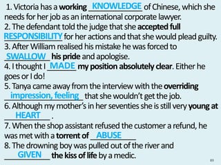 1.Victoriahasaworking_____________ofChinese,whichshe
needsforherjobasaninternationalcorporatelawyer.
2.Thedefendanttoldthejudgethatsheacceptedfull
______________forheractionsandthatshewouldpleadguilty.
3.AfterWilliamrealisedhismistakehewasforcedto
___________hisprideandapologise.
4.IthoughtI_______mypositionabsolutelyclear.Eitherhe
goesorIdo!
5.Tanyacameawayfromtheinterviewwiththeoverriding
___________________thatshewouldn’tgetthejob.
6.Althoughmymother’sinherseventiessheisstillveryyoungat
___________.
7.Whentheshopassistantrefusedthecustomerarefund,he
wasmetwithatorrentof___________
8.Thedrowningboywaspulledoutoftheriverand
___________thekissoflifebyamedic. 89
KNOWLEDGE
RESPONSIBILITY
SWALLOW
MADE
impression,feeling
HEART
ABUSE
GIVEN
 