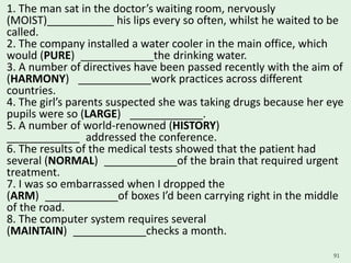 1. The man sat in the doctor’s waiting room, nervously
(MOIST)___________ his lips every so often, whilst he waited to be
called.
2. The company installed a water cooler in the main office, which
would (PURE) ____________the drinking water.
3. A number of directives have been passed recently with the aim of
(HARMONY) ____________work practices across different
countries.
4. The girl’s parents suspected she was taking drugs because her eye
pupils were so (LARGE) ____________.
5. A number of world-renowned (HISTORY)
____________ addressed the conference.
6. The results of the medical tests showed that the patient had
several (NORMAL) ____________of the brain that required urgent
treatment.
7. I was so embarrassed when I dropped the
(ARM) ____________of boxes I’d been carrying right in the middle
of the road.
8. The computer system requires several
(MAINTAIN) ____________checks a month.
91
 