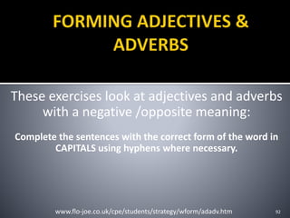 These exercises look at adjectives and adverbs
with a negative /opposite meaning:
Complete the sentences with the correct form of the word in
CAPITALS using hyphens where necessary.
92www.flo-joe.co.uk/cpe/students/strategy/wform/adadv.htm
 