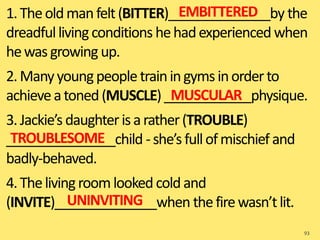 1.Theoldmanfelt(BITTER)______________by the
dreadfullivingconditions hehadexperienced when
hewasgrowing up.
2.Manyyoungpeopletrainingymsinorderto
achieveatoned(MUSCLE)____________physique.
3.Jackie’s daughterisarather(TROUBLE)
_______________child -she’sfullofmischief and
badly-behaved.
4.Thelivingroomlooked coldand
(INVITE)______________when thefirewasn’tlit.
93
EMBITTERED
MUSCULAR
TROUBLESOME
UNINVITING
 