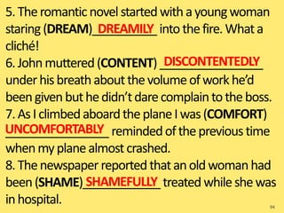5.Theromanticnovelstartedwithayoungwoman
staring(DREAM)__________ intothefire.Whata
cliché!
6.Johnmuttered(CONTENT)________________
underhisbreathaboutthevolumeofworkhe’d
beengivenbuthedidn’tdarecomplaintotheboss.
7.AsIclimbedaboardtheplaneIwas(COMFORT)
________________ remindedoftheprevioustime
whenmyplanealmostcrashed.
8.Thenewspaper reportedthatanoldwomanhad
been(SHAME)____________ treated whileshewas
inhospital. 94
DREAMILY
DISCONTENTEDLY
UNCOMFORTABLY
SHAMEFULLY
 