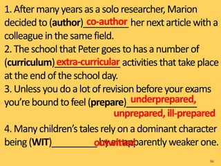 1.Aftermanyyearsasasolo researcher,Marion
decidedto(author)_________ hernextarticlewitha
colleague inthesamefield.
2.Theschool thatPetergoes tohasanumberof
(curriculum)_____________ activities thattakeplace
attheendoftheschool day.
3.Unless youdoalotofrevisionbeforeyourexams
you’reboundtofeel(prepare)______________
4.Manychildren’stalesrelyonadominantcharacter
being(WIT)_________ byanapparentlyweaker one.
96
co-author
extra-curricular
underprepared,
unprepared, ill-prepared
outwitted
 