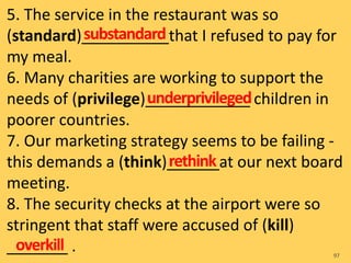 5. The service in the restaurant was so
(standard)__________that I refused to pay for
my meal.
6. Many charities are working to support the
needs of (privilege)____________ children in
poorer countries.
7. Our marketing strategy seems to be failing -
this demands a (think)______at our next board
meeting.
8. The security checks at the airport were so
stringent that staff were accused of (kill)
_______ . 97
substandard
underprivileged
overkill
rethink
 