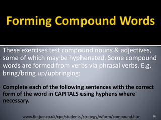 These exercises test compound nouns & adjectives,
some of which may be hyphenated. Some compound
words are formed from verbs via phrasal verbs. E.g.
bring/bring up/upbringing:
Complete each of the following sentences with the correct
form of the word in CAPITALS using hyphens where
necessary.
98www.flo-joe.co.uk/cpe/students/strategy/wform/compound.htm
 