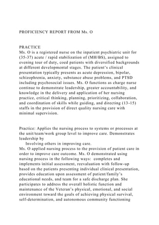PROFICIENCY REPORT FROM Ms. O
PRACTICE
Ms. O is a registered nurse on the inpatient psychiatric unit for
(35-37) acute / rapid stabilization of (MH/BS), assigned to
evening tour of duty, coed patients with diversified backgrounds
at different developmental stages. The patient’s clinical
presentation typically presents as acute depression, bipolar,
schizophrenia, anxiety, substance abuse problems, and PTSD
including psychosocial issues. Ms. O functions as charge nurse
continue to demonstrate leadership, greater accountability, and
knowledge in the delivery and application of her nursing
practice, critical thinking, planning, prioritizing, collaboration,
and coordination of skills while guiding, and directing (13-15)
staffs in the provision of direct quality nursing care with
minimal supervision.
Practice: Applies the nursing process to systems or processes at
the unit/team/work group level to improve care. Demonstrates
leadership by
Involving others in improving care.
Ms. O applied nursing process to the provision of patient care in
order to improve care outcome. Ms. O demonstrated using
nursing process in the following ways: completes and
implements initial assessment, reevaluation with follow-up
based on the patients presenting individual clinical presentation,
provides education upon assessment of patient/family’s
educational needs, and team for a safe discharge plan. She
participates to address the overall holistic function and
maintenance of the Veteran’s physical, emotional, and social
environment toward the goals of achieving physical survival,
self-determination, and autonomous community functioning
 