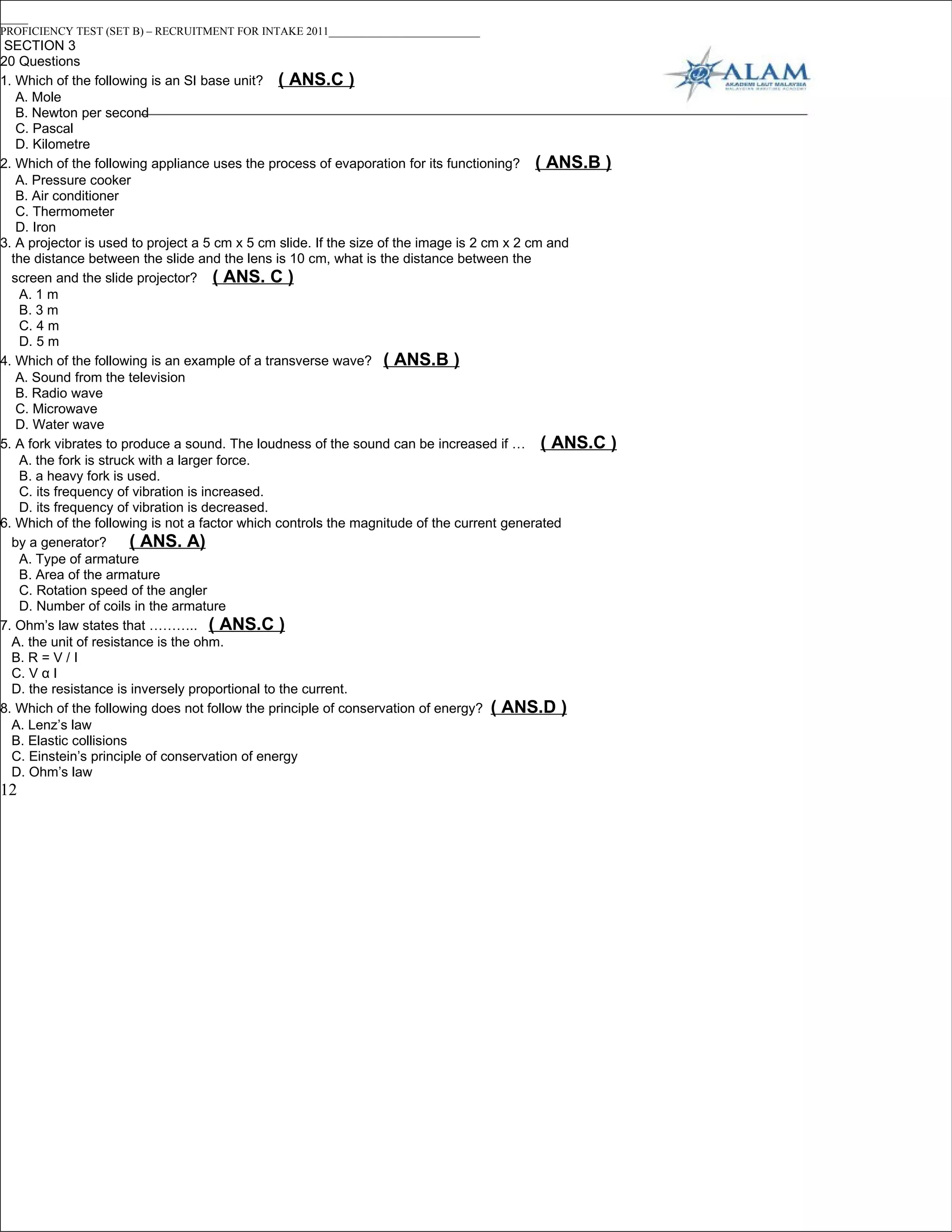 _____
PROFICIENCY TEST (SET B) – RECRUITMENT FOR INTAKE 2011___________________________
 SECTION 3
20 Questions
1. Which of the following is an SI base unit? ( ANS.C )
   A. Mole
   B. Newton per second
   C. Pascal
   D. Kilometre
2. Which of the following appliance uses the process of evaporation for its functioning? ( ANS.B )
   A. Pressure cooker
   B. Air conditioner
   C. Thermometer
   D. Iron
3. A projector is used to project a 5 cm x 5 cm slide. If the size of the image is 2 cm x 2 cm and
  the distance between the slide and the lens is 10 cm, what is the distance between the
  screen and the slide projector? ( ANS. C )
   A. 1 m
   B. 3 m
   C. 4 m
   D. 5 m
4. Which of the following is an example of a transverse wave? ( ANS.B )
   A. Sound from the television
   B. Radio wave
   C. Microwave
   D. Water wave
5. A fork vibrates to produce a sound. The loudness of the sound can be increased if … ( ANS.C )
   A. the fork is struck with a larger force.
   B. a heavy fork is used.
   C. its frequency of vibration is increased.
   D. its frequency of vibration is decreased.
6. Which of the following is not a factor which controls the magnitude of the current generated
  by a generator?       ( ANS. A)
   A. Type of armature
   B. Area of the armature
   C. Rotation speed of the angler
   D. Number of coils in the armature
7. Ohm’s law states that ……….. ( ANS.C )
  A. the unit of resistance is the ohm.
  B. R = V / I
  C. V α I
  D. the resistance is inversely proportional to the current.
8. Which of the following does not follow the principle of conservation of energy? ( ANS.D )
  A. Lenz’s law
  B. Elastic collisions
  C. Einstein’s principle of conservation of energy
  D. Ohm’s law
12
 