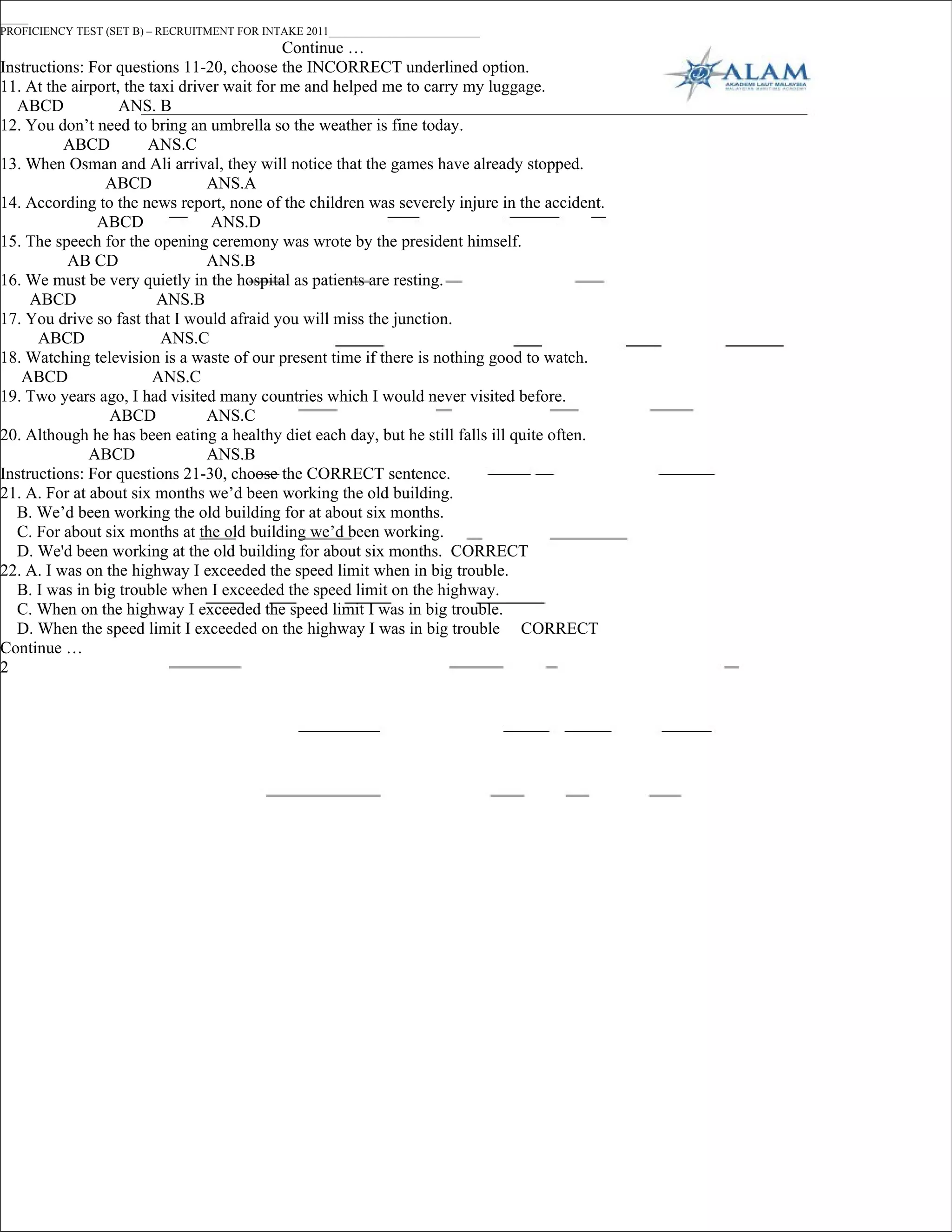 _____
PROFICIENCY TEST (SET B) – RECRUITMENT FOR INTAKE 2011___________________________
                                             Continue …
Instructions: For questions 11-20, choose the INCORRECT underlined option.
11. At the airport, the taxi driver wait for me and helped me to carry my luggage.
  ABCD             ANS. B
12. You don’t need to bring an umbrella so the weather is fine today.
          ABCD          ANS.C
13. When Osman and Ali arrival, they will notice that the games have already stopped.
                ABCD             ANS.A
14. According to the news report, none of the children was severely injure in the accident.
               ABCD               ANS.D
15. The speech for the opening ceremony was wrote by the president himself.
          AB CD                  ANS.B
16. We must be very quietly in the hospital as patients are resting.
     ABCD                ANS.B
17. You drive so fast that I would afraid you will miss the junction.
      ABCD                ANS.C
18. Watching television is a waste of our present time if there is nothing good to watch.
   ABCD                  ANS.C
19. Two years ago, I had visited many countries which I would never visited before.
                 ABCD            ANS.C
20. Although he has been eating a healthy diet each day, but he still falls ill quite often.
              ABCD               ANS.B
Instructions: For questions 21-30, choose the CORRECT sentence.
21. A. For at about six months we’d been working the old building.
  B. We’d been working the old building for at about six months.
  C. For about six months at the old building we’d been working.
  D. We'd been working at the old building for about six months. CORRECT
22. A. I was on the highway I exceeded the speed limit when in big trouble.
  B. I was in big trouble when I exceeded the speed limit on the highway.
  C. When on the highway I exceeded the speed limit I was in big trouble.
  D. When the speed limit I exceeded on the highway I was in big trouble CORRECT
Continue …
2
 
