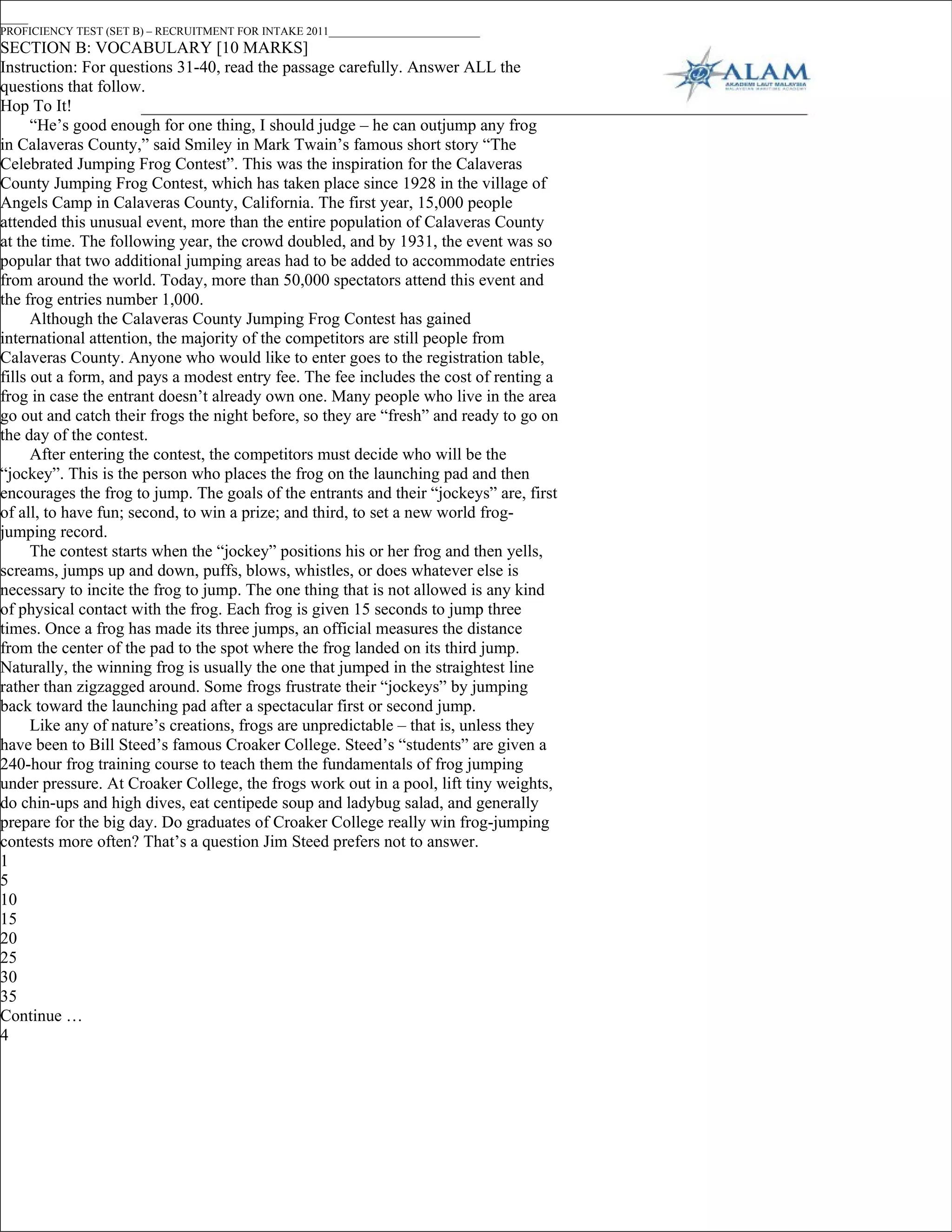 _____
PROFICIENCY TEST (SET B) – RECRUITMENT FOR INTAKE 2011___________________________
SECTION B: VOCABULARY [10 MARKS]
Instruction: For questions 31-40, read the passage carefully. Answer ALL the
questions that follow.
Hop To It!
      “He’s good enough for one thing, I should judge – he can outjump any frog
in Calaveras County,” said Smiley in Mark Twain’s famous short story “The
Celebrated Jumping Frog Contest”. This was the inspiration for the Calaveras
County Jumping Frog Contest, which has taken place since 1928 in the village of
Angels Camp in Calaveras County, California. The first year, 15,000 people
attended this unusual event, more than the entire population of Calaveras County
at the time. The following year, the crowd doubled, and by 1931, the event was so
popular that two additional jumping areas had to be added to accommodate entries
from around the world. Today, more than 50,000 spectators attend this event and
the frog entries number 1,000.
      Although the Calaveras County Jumping Frog Contest has gained
international attention, the majority of the competitors are still people from
Calaveras County. Anyone who would like to enter goes to the registration table,
fills out a form, and pays a modest entry fee. The fee includes the cost of renting a
frog in case the entrant doesn’t already own one. Many people who live in the area
go out and catch their frogs the night before, so they are “fresh” and ready to go on
the day of the contest.
      After entering the contest, the competitors must decide who will be the
“jockey”. This is the person who places the frog on the launching pad and then
encourages the frog to jump. The goals of the entrants and their “jockeys” are, first
of all, to have fun; second, to win a prize; and third, to set a new world frog-
jumping record.
      The contest starts when the “jockey” positions his or her frog and then yells,
screams, jumps up and down, puffs, blows, whistles, or does whatever else is
necessary to incite the frog to jump. The one thing that is not allowed is any kind
of physical contact with the frog. Each frog is given 15 seconds to jump three
times. Once a frog has made its three jumps, an official measures the distance
from the center of the pad to the spot where the frog landed on its third jump.
Naturally, the winning frog is usually the one that jumped in the straightest line
rather than zigzagged around. Some frogs frustrate their “jockeys” by jumping
back toward the launching pad after a spectacular first or second jump.
      Like any of nature’s creations, frogs are unpredictable – that is, unless they
have been to Bill Steed’s famous Croaker College. Steed’s “students” are given a
240-hour frog training course to teach them the fundamentals of frog jumping
under pressure. At Croaker College, the frogs work out in a pool, lift tiny weights,
do chin-ups and high dives, eat centipede soup and ladybug salad, and generally
prepare for the big day. Do graduates of Croaker College really win frog-jumping
contests more often? That’s a question Jim Steed prefers not to answer.
1
5
10
15
20
25
30
35
Continue …
4
 