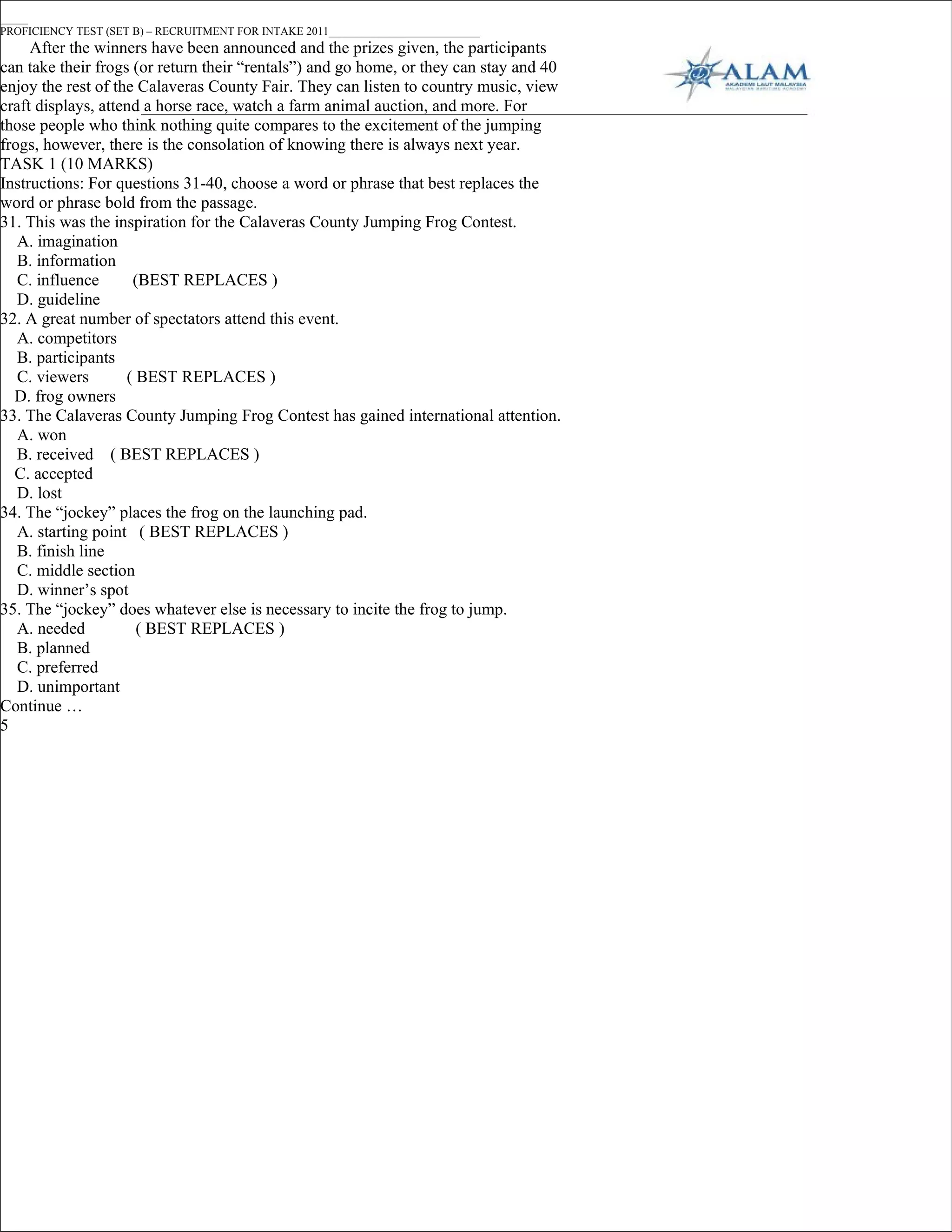 _____
PROFICIENCY TEST (SET B) – RECRUITMENT FOR INTAKE 2011___________________________
     After the winners have been announced and the prizes given, the participants
can take their frogs (or return their “rentals”) and go home, or they can stay and 40
enjoy the rest of the Calaveras County Fair. They can listen to country music, view
craft displays, attend a horse race, watch a farm animal auction, and more. For
those people who think nothing quite compares to the excitement of the jumping
frogs, however, there is the consolation of knowing there is always next year.
TASK 1 (10 MARKS)
Instructions: For questions 31-40, choose a word or phrase that best replaces the
word or phrase bold from the passage.
31. This was the inspiration for the Calaveras County Jumping Frog Contest.
   A. imagination
   B. information
   C. influence      (BEST REPLACES )
   D. guideline
32. A great number of spectators attend this event.
   A. competitors
   B. participants
   C. viewers       ( BEST REPLACES )
  D. frog owners
33. The Calaveras County Jumping Frog Contest has gained international attention.
   A. won
   B. received ( BEST REPLACES )
  C. accepted
   D. lost
34. The “jockey” places the frog on the launching pad.
   A. starting point ( BEST REPLACES )
   B. finish line
   C. middle section
   D. winner’s spot
35. The “jockey” does whatever else is necessary to incite the frog to jump.
   A. needed          ( BEST REPLACES )
   B. planned
   C. preferred
   D. unimportant
Continue …
5
 
