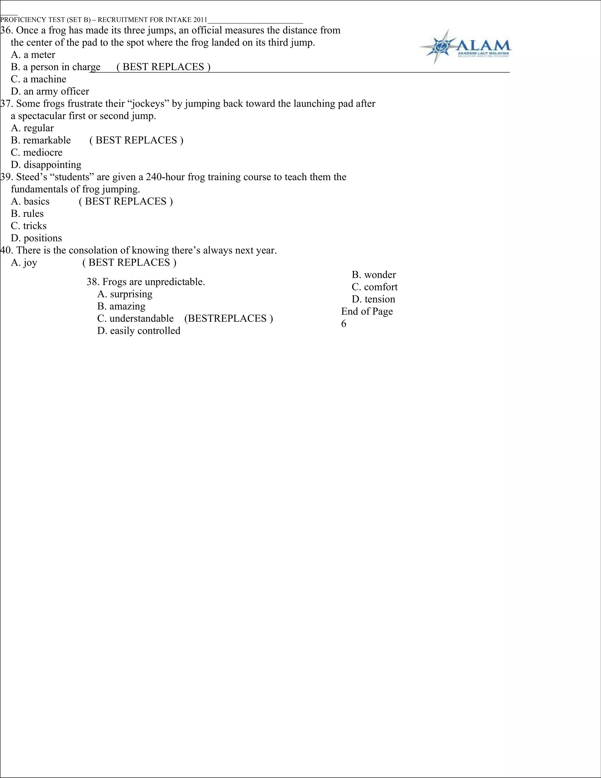 _____
PROFICIENCY TEST (SET B) – RECRUITMENT FOR INTAKE 2011___________________________
36. Once a frog has made its three jumps, an official measures the distance from
  the center of the pad to the spot where the frog landed on its third jump.
  A. a meter
  B. a person in charge      ( BEST REPLACES )
  C. a machine
  D. an army officer
37. Some frogs frustrate their “jockeys” by jumping back toward the launching pad after
  a spectacular first or second jump.
  A. regular
  B. remarkable       ( BEST REPLACES )
  C. mediocre
  D. disappointing
39. Steed’s “students” are given a 240-hour frog training course to teach them the
  fundamentals of frog jumping.
  A. basics        ( BEST REPLACES )
  B. rules
  C. tricks
  D. positions
40. There is the consolation of knowing there’s always next year.
  A. joy            ( BEST REPLACES )
                                                                                   B. wonder
                     38. Frogs are unpredictable.                                  C. comfort
                        A. surprising                                              D. tension
                        B. amazing                                               End of Page
                        C. understandable (BESTREPLACES )                        6
                        D. easily controlled
 