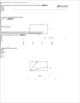 _____
PROFICIENCY TEST (SET B) – RECRUITMENT FOR INTAKE 2011___________________________
15.
How many numbers from 1 to 200 inclusive are equal to the cube of an integer? ( ANS.D     )
A) One
B) Two
C) Three
D) Five
16.
B
C
A
If the perimeter of rectangle ABCD is equal to
terms of ?      ( ANS.D )
A)
B)
C)
D
and
, what is the value of
in
D)
17.
A basketball team had a ratio of wins to losses of 3:1. After the team won six games in
a row, its ratio of wins to losses became 5:1. How many games had the team won
before winning six games in a row? ( ANS.C )
A) 3
B) 6
C) 9
D) 15
18.
Q
R
P
S
In rectangle PQRS above, what is
A) 270 +
B) 90 -
in terms of
C) 90 +
?
D) 180 +
10
 