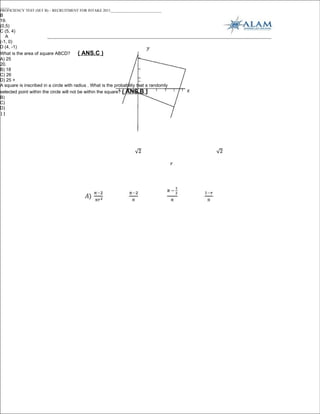 _____
PROFICIENCY TEST (SET B) – RECRUITMENT FOR INTAKE 2011___________________________
B
19.
(0,5)
C (5, 4)
   A
(-1, 0)
D (4, -1)
What is the area of square ABCD?          ( ANS.C )
A) 25
20.
B) 18
C) 26
D) 25 +
A square is inscribed in a circle with radius . What is the probability that a randomly
selected point within the circle will not be within the square? ( ANS.B )
B)
C)
D)
11
 