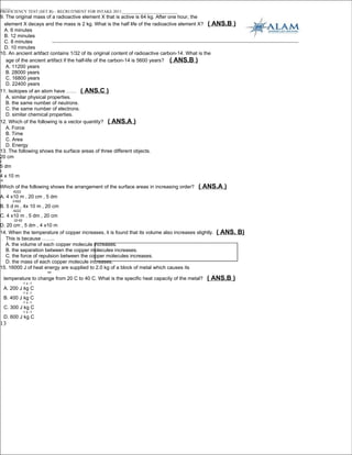 _____
PROFICIENCY TEST (SET B) – RECRUITMENT FOR INTAKE 2011___________________________
9. The original mass of a radioactive element X that is active is 64 kg. After one hour, the
  element X decays and the mass is 2 kg. What is the half life of the radioactive element X? ( ANS.B      )
  A. 6 minutes
  B. 12 minutes
  C. 8 minutes
  D. 10 minutes
10. An ancient artifact contains 1/32 of its original content of radioactive carbon-14. What is the
   age of the ancient artifact if the half-life of the carbon-14 is 5600 years? ( ANS.B )
   A. 11200 years
   B. 28000 years
   C. 16800 years
   D. 22400 years
11. Isotopes of an atom have …… ( ANS.C )
   A. similar physical properties.
   B. the same number of neutrons.
   C. the same number of electrons.
   D. similar chemical properties.
12. Which of the following is a vector quantity? ( ANS.A )
   A. Force
   B. Time
   C. Area
   D. Energy
13. The following shows the surface areas of three different objects.
20 cm
2
5 dm
2
4 x 10 m
-6

Which of the following shows the arrangement of the surface areas in increasing order?      ( ANS.A )
         -6222
A. 4 x10 m , 20 cm , 5 dm
         2-622
B. 5 d m , 4x 10 m , 20 cm
         -6222
C. 4 x10 m , 5 dm , 20 cm
         22-62
D. 20 cm , 5 dm , 4 x10 m
14. When the temperature of copper increases, it is found that its volume also increases slightly.   ( ANS. B)
  This is because ……..
  A. the volume of each copper molecule increases.
  B. the separation between the copper molecules increases.
  C. the force of repulsion between the copper molecules increases.
  D. the mass of each copper molecule increases.
15. 16000 J of heat energy are supplied to 2.0 kg of a block of metal which causes its
                           oo

     temperature to change from 20 C to 40 C. What is the specific heat capacity of the metal?   ( ANS.B )
                 -1 o -1
     A. 200 J kg C
                 -1 o -1
     B. 400 J kg C
                 -1 o -1
     C. 300 J kg C
                 -1 o -1
     D. 600 J kg C
13
 