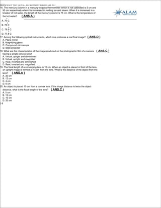 _____
PROFICIENCY TEST (SET B) – RECRUITMENT FOR INTAKE 2011___________________________
16. The mercury column in a mercury-in-glass thermometer which is not calibrated is 5 cm and
  95 cm respectively when it is immersed in melting ice and steam. When it is immersed in a
  breaker of hot water, the length of the mercury column is 75 cm. What is the temperature of
  the hot water?     ( ANS.A )
      o
 A. 70 C
       o
 B. 75 C
           o
 C. 78.9 C
           o
 D. 77.8 C
17. Among the following optical instruments, which one produces a real final image? ( ANS.D )
  A. Plane mirror
  B. Magnifying glass
  C. Compound microscope
  D. Slide projector
18. What are the characteristics of the image produced on the photographic film of a camera ( ANS.C   )
  having a single convex lens?
  A. Virtual, upright and diminished
  B. Virtual, upright and magnified
  C. Real, inverted and diminished
  D. Real, inverted and magnified
19. The focal length of a converging lens is 10 cm. When an object is placed in front of the lens,
  an upright image is formed at 15 cm from the lens. What is the distance of the object from the
  lens?     ( ANS.A )
  A. 30 cm
  B. 12 cm
  C. 4 cm
  D. 6 cm
20. An object is placed 15 cm from a convex lens. If the image distance is twice the object
  distance, what is the focal length of the lens? ( ANS.C )
  A. 5 cm
  B. 15 cm
  C. 10 cm
  D. 20 cm
14
 