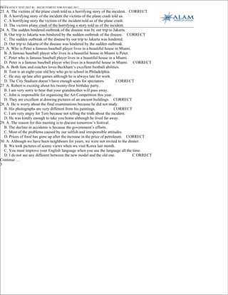 _____
PROFICIENCY TEST (SET B) – RECRUITMENT FOR INTAKE 2011___________________________
23. A. The victims of the plane crash told us a horrifying story of the incident. CORRECT
  B. A horrifying story of the incident the victims of the plane crash told us.
  C. A horrifying story the victims of the incident told us of the plane crash.
  D. The victims plane crash of the horrifying a story told us of the incident.
24. A. The sudden hindered outbreak of the disease was by our trip to Jakarta.
  B. Our trip to Jakarta was hindered by the sudden outbreak of the disease. CORRECT
  C. The sudden outbreak of the disease by our trip to Jakarta was hindered.
  D. Our trip to Jakarta of the disease was hindered by the sudden outbreak.
25. A. Who is Peter a famous baseball player lives in a beautiful house in Miami.
  B. A famous baseball player who lives in a beautiful house in Miami is Peter.
  C. Peter who is famous baseball player lives in a beautiful house in a Miami.
  D. Peter is a famous baseball player who lives in a beautiful house in Miami. CORRECT
26. A. Both fans and coaches loves Beckham’s excellent football abilities.
  B. Tom is an eight-year old boy who go to school in Philadelphia.
  C. He stay up late after games although he is always late for work.
  D. The City Stadium doesn’t have enough seats for spectators.           CORRECT
27. A. Robert is exciting about his twenty-first birthday party.
  B. I am very sorry to hear that your grandmother will pass away.
  C. John is responsible for organising the Art Competition this year.
  D. They are excellent at drawing pictures of an ancient buildings. CORRECT
28. A. He is worry about the final examinations because he did not study.
  B. His photographs are very different from his paintings.              CORRECT
  C. I am very angry for Tom because not telling the truth about the incident.
  D. He was kindly enough to take you home although he lived far away.
29. A. The reason for this meeting is to discuss tomorrow’s festival.
  B. The decline in accidents is because the government’s efforts.
  C. Most of the problems caused by our selfish and irresponsible attitudes.
  D. Prices of food has gone up after the increase in the price of petroleum. CORRECT
30. A. Although we have been neighbours for years, we were not invited to the dinner.
  B. We took pictures of scenic views when we visit Korea last month.
  C. You must improve your English language when you use the language all the time.
  D. I do not see any different between the new model and the old one.             C ORRECT
Continue …
3
 