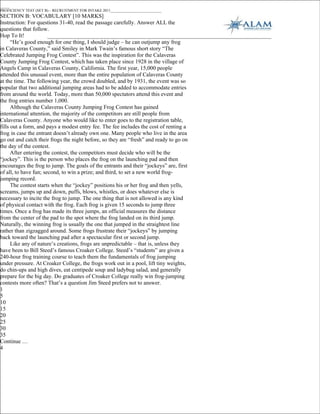 _____
PROFICIENCY TEST (SET B) – RECRUITMENT FOR INTAKE 2011___________________________
SECTION B: VOCABULARY [10 MARKS]
Instruction: For questions 31-40, read the passage carefully. Answer ALL the
questions that follow.
Hop To It!
      “He’s good enough for one thing, I should judge – he can outjump any frog
in Calaveras County,” said Smiley in Mark Twain’s famous short story “The
Celebrated Jumping Frog Contest”. This was the inspiration for the Calaveras
County Jumping Frog Contest, which has taken place since 1928 in the village of
Angels Camp in Calaveras County, California. The first year, 15,000 people
attended this unusual event, more than the entire population of Calaveras County
at the time. The following year, the crowd doubled, and by 1931, the event was so
popular that two additional jumping areas had to be added to accommodate entries
from around the world. Today, more than 50,000 spectators attend this event and
the frog entries number 1,000.
      Although the Calaveras County Jumping Frog Contest has gained
international attention, the majority of the competitors are still people from
Calaveras County. Anyone who would like to enter goes to the registration table,
fills out a form, and pays a modest entry fee. The fee includes the cost of renting a
frog in case the entrant doesn’t already own one. Many people who live in the area
go out and catch their frogs the night before, so they are “fresh” and ready to go on
the day of the contest.
      After entering the contest, the competitors must decide who will be the
“jockey”. This is the person who places the frog on the launching pad and then
encourages the frog to jump. The goals of the entrants and their “jockeys” are, first
of all, to have fun; second, to win a prize; and third, to set a new world frog-
jumping record.
      The contest starts when the “jockey” positions his or her frog and then yells,
screams, jumps up and down, puffs, blows, whistles, or does whatever else is
necessary to incite the frog to jump. The one thing that is not allowed is any kind
of physical contact with the frog. Each frog is given 15 seconds to jump three
times. Once a frog has made its three jumps, an official measures the distance
from the center of the pad to the spot where the frog landed on its third jump.
Naturally, the winning frog is usually the one that jumped in the straightest line
rather than zigzagged around. Some frogs frustrate their “jockeys” by jumping
back toward the launching pad after a spectacular first or second jump.
      Like any of nature’s creations, frogs are unpredictable – that is, unless they
have been to Bill Steed’s famous Croaker College. Steed’s “students” are given a
240-hour frog training course to teach them the fundamentals of frog jumping
under pressure. At Croaker College, the frogs work out in a pool, lift tiny weights,
do chin-ups and high dives, eat centipede soup and ladybug salad, and generally
prepare for the big day. Do graduates of Croaker College really win frog-jumping
contests more often? That’s a question Jim Steed prefers not to answer.
1
5
10
15
20
25
30
35
Continue …
4
 