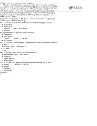 _____
PROFICIENCY TEST (SET B) – RECRUITMENT FOR INTAKE 2011___________________________
     After the winners have been announced and the prizes given, the participants
can take their frogs (or return their “rentals”) and go home, or they can stay and 40
enjoy the rest of the Calaveras County Fair. They can listen to country music, view
craft displays, attend a horse race, watch a farm animal auction, and more. For
those people who think nothing quite compares to the excitement of the jumping
frogs, however, there is the consolation of knowing there is always next year.
TASK 1 (10 MARKS)
Instructions: For questions 31-40, choose a word or phrase that best replaces the
word or phrase bold from the passage.
31. This was the inspiration for the Calaveras County Jumping Frog Contest.
   A. imagination
   B. information
   C. influence      (BEST REPLACES )
   D. guideline
32. A great number of spectators attend this event.
   A. competitors
   B. participants
   C. viewers       ( BEST REPLACES )
  D. frog owners
33. The Calaveras County Jumping Frog Contest has gained international attention.
   A. won
   B. received ( BEST REPLACES )
  C. accepted
   D. lost
34. The “jockey” places the frog on the launching pad.
   A. starting point ( BEST REPLACES )
   B. finish line
   C. middle section
   D. winner’s spot
35. The “jockey” does whatever else is necessary to incite the frog to jump.
   A. needed          ( BEST REPLACES )
   B. planned
   C. preferred
   D. unimportant
Continue …
5
 