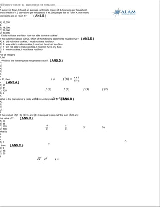 _____
PROFICIENCY TEST (SET B) – RECRUITMENT FOR INTAKE 2011___________________________
3.
A survey of Town X found an average (arithmetic mean) of 3.2 persons per household
and a mean of 1.2 televisions per household. If 48,000 people live in Town X, how many
televisions are in Town X?       ( ANS.B )

A) 15,000
4.
B) 18,000
C) 28,000
D) 40,000
“ If I do not have any flour, I am not able to make cookies”
If the statement above is true, which of the following statements must be true?     ( ANS.D )
A) If I did not make cookies, I must not have had flour.
B) If I was able to make cookies, I must not have had any flour.
C) If I am not able to make cookies, I must not have any flour.
D) If I made cookies, I must have had flour.
5.
For all integers
1, let
. Which of the following has the greatest value? ( ANS.D )
C)
D)
A)
B)
6.
If
= 81, then
=     ( ANS.A )
B) 27
C) 81
D) 729
A) 9
7.
What is the diameter of a circle with a circumference of 5? ( ANS.B )
A)
B)
C)
D)
8.
If the product of (1+2), (2+3), and (3+4) is equal to one-half the sum of 20 and
the value of ?       ( ANS.D )
A) 10
B) 85
C) 105
D) 190
what is
9.
If
=
A) 1
, then     ( ANS.C )
B) 2
C) 16
D) 25
8
 
