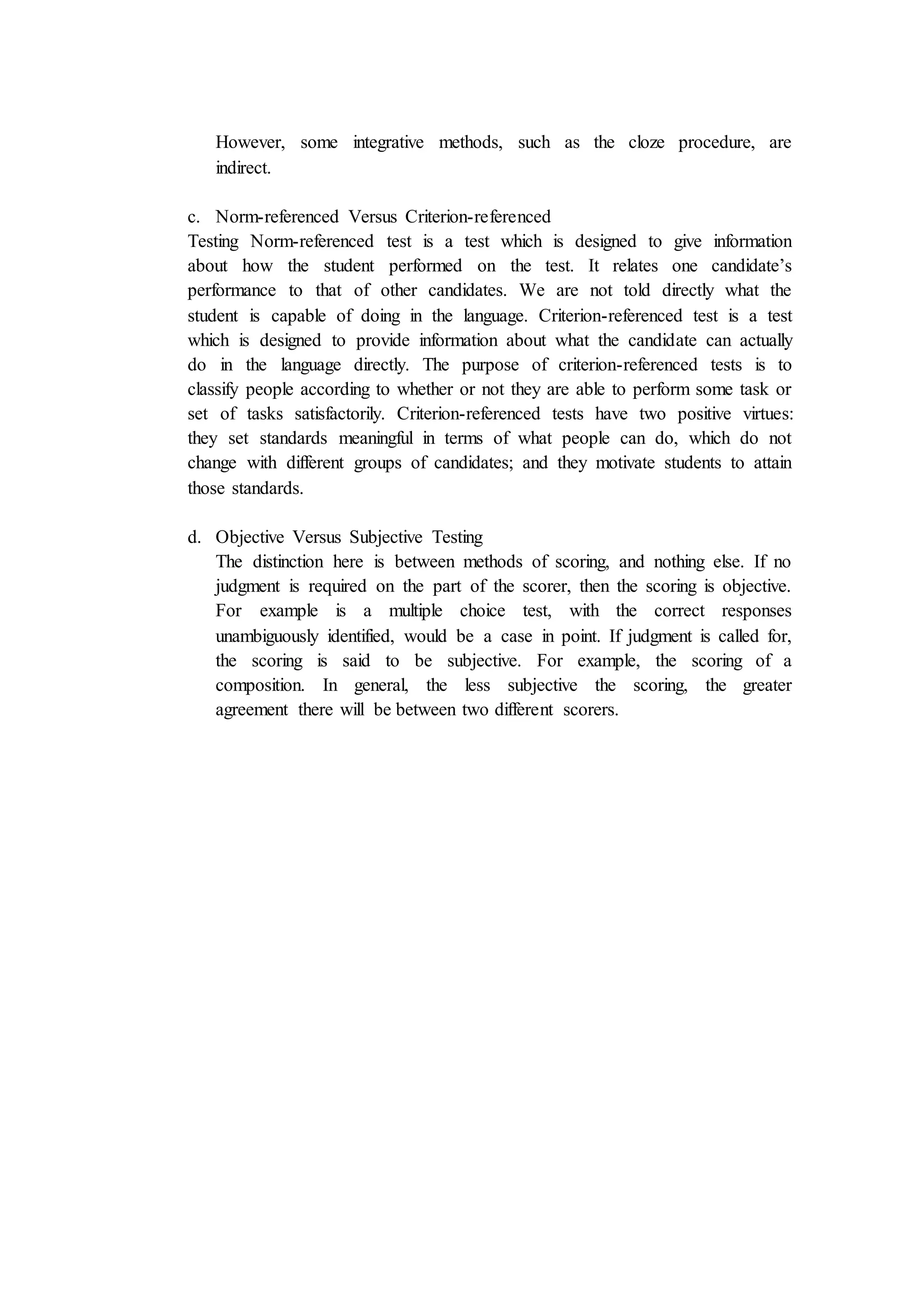 However, some integrative methods, such as the cloze procedure, are
indirect.
c. Norm-referenced Versus Criterion-referenced
Testing Norm-referenced test is a test which is designed to give information
about how the student performed on the test. It relates one candidate’s
performance to that of other candidates. We are not told directly what the
student is capable of doing in the language. Criterion-referenced test is a test
which is designed to provide information about what the candidate can actually
do in the language directly. The purpose of criterion-referenced tests is to
classify people according to whether or not they are able to perform some task or
set of tasks satisfactorily. Criterion-referenced tests have two positive virtues:
they set standards meaningful in terms of what people can do, which do not
change with different groups of candidates; and they motivate students to attain
those standards.
d. Objective Versus Subjective Testing
The distinction here is between methods of scoring, and nothing else. If no
judgment is required on the part of the scorer, then the scoring is objective.
For example is a multiple choice test, with the correct responses
unambiguously identified, would be a case in point. If judgment is called for,
the scoring is said to be subjective. For example, the scoring of a
composition. In general, the less subjective the scoring, the greater
agreement there will be between two different scorers.
 