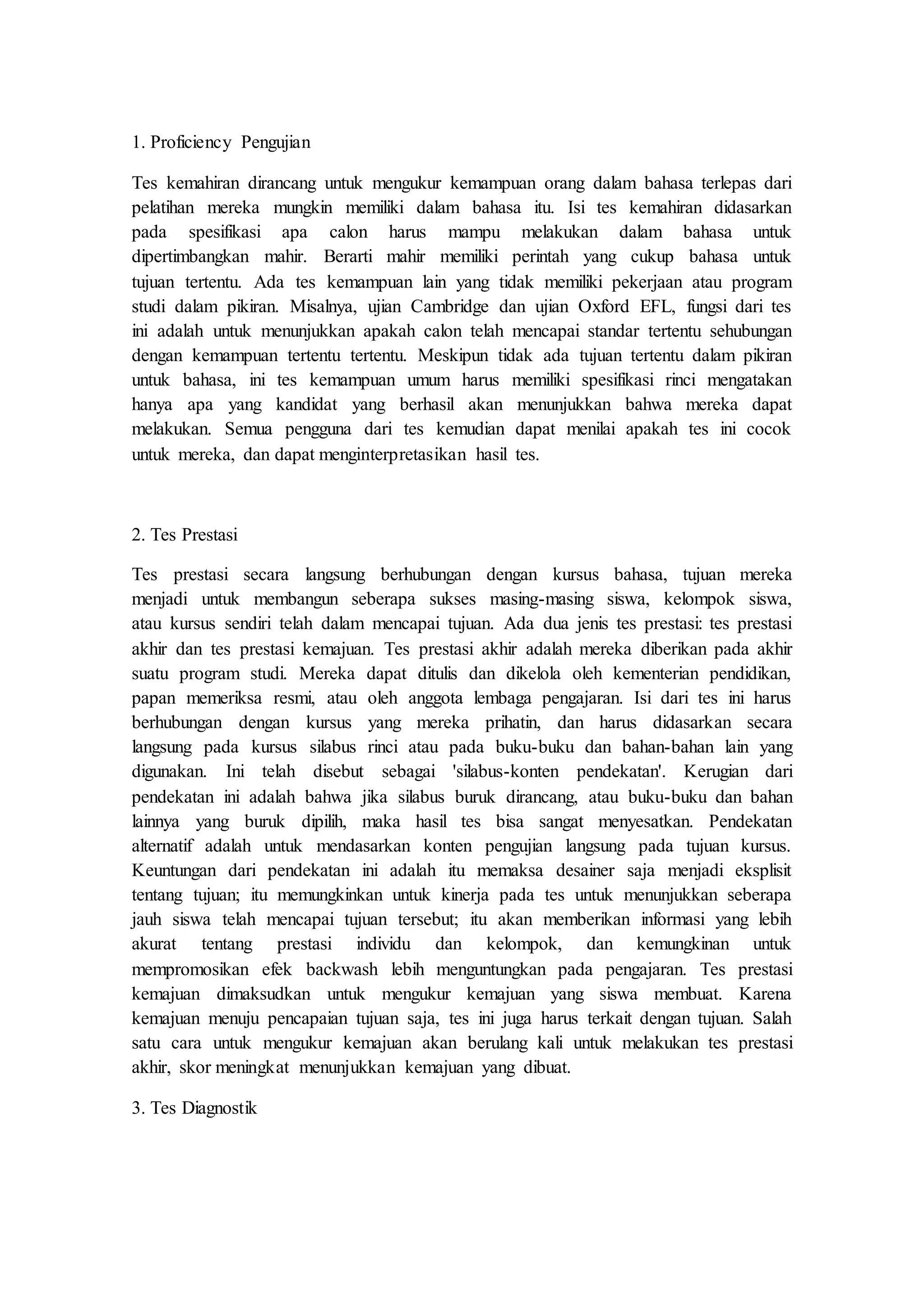 1. Proficiency Pengujian
Tes kemahiran dirancang untuk mengukur kemampuan orang dalam bahasa terlepas dari
pelatihan mereka mungkin memiliki dalam bahasa itu. Isi tes kemahiran didasarkan
pada spesifikasi apa calon harus mampu melakukan dalam bahasa untuk
dipertimbangkan mahir. Berarti mahir memiliki perintah yang cukup bahasa untuk
tujuan tertentu. Ada tes kemampuan lain yang tidak memiliki pekerjaan atau program
studi dalam pikiran. Misalnya, ujian Cambridge dan ujian Oxford EFL, fungsi dari tes
ini adalah untuk menunjukkan apakah calon telah mencapai standar tertentu sehubungan
dengan kemampuan tertentu tertentu. Meskipun tidak ada tujuan tertentu dalam pikiran
untuk bahasa, ini tes kemampuan umum harus memiliki spesifikasi rinci mengatakan
hanya apa yang kandidat yang berhasil akan menunjukkan bahwa mereka dapat
melakukan. Semua pengguna dari tes kemudian dapat menilai apakah tes ini cocok
untuk mereka, dan dapat menginterpretasikan hasil tes.
2. Tes Prestasi
Tes prestasi secara langsung berhubungan dengan kursus bahasa, tujuan mereka
menjadi untuk membangun seberapa sukses masing-masing siswa, kelompok siswa,
atau kursus sendiri telah dalam mencapai tujuan. Ada dua jenis tes prestasi: tes prestasi
akhir dan tes prestasi kemajuan. Tes prestasi akhir adalah mereka diberikan pada akhir
suatu program studi. Mereka dapat ditulis dan dikelola oleh kementerian pendidikan,
papan memeriksa resmi, atau oleh anggota lembaga pengajaran. Isi dari tes ini harus
berhubungan dengan kursus yang mereka prihatin, dan harus didasarkan secara
langsung pada kursus silabus rinci atau pada buku-buku dan bahan-bahan lain yang
digunakan. Ini telah disebut sebagai 'silabus-konten pendekatan'. Kerugian dari
pendekatan ini adalah bahwa jika silabus buruk dirancang, atau buku-buku dan bahan
lainnya yang buruk dipilih, maka hasil tes bisa sangat menyesatkan. Pendekatan
alternatif adalah untuk mendasarkan konten pengujian langsung pada tujuan kursus.
Keuntungan dari pendekatan ini adalah itu memaksa desainer saja menjadi eksplisit
tentang tujuan; itu memungkinkan untuk kinerja pada tes untuk menunjukkan seberapa
jauh siswa telah mencapai tujuan tersebut; itu akan memberikan informasi yang lebih
akurat tentang prestasi individu dan kelompok, dan kemungkinan untuk
mempromosikan efek backwash lebih menguntungkan pada pengajaran. Tes prestasi
kemajuan dimaksudkan untuk mengukur kemajuan yang siswa membuat. Karena
kemajuan menuju pencapaian tujuan saja, tes ini juga harus terkait dengan tujuan. Salah
satu cara untuk mengukur kemajuan akan berulang kali untuk melakukan tes prestasi
akhir, skor meningkat menunjukkan kemajuan yang dibuat.
3. Tes Diagnostik
 