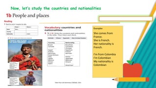 Now, let’s study the countries and nationalities
Examples:
She comes from
France.
She is French.
Her nationality is
French.
I’m from Colombia
I’m Colombian
My nationality is
Colombian
Taken from Life Elementary CENGAGE, 2014
 