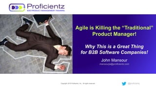 Copyright 2015 Proficientz, Inc. All rights reserved. @proficientz
Agile is Killing the “Traditional”
Product Manager!
Why This is a Great Thing
for B2B Software Companies!
John Mansour
mansourja@proficientz.com
 