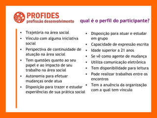 qual é o perfil do participante?   Trajetória na área social Vínculo com alguma iniciativa social Perspectiva de continuidade de atuação na área social Tem questões quanto ao seu papel e ao impacto de seu trabalho na área social Autonomia para efetuar mudanças onde atua Disposição para trazer e estudar experiências de sua prática social Disposição para atuar e estudar em grupo Capacidade de expressão escrita Idade superior a 21 anos Se vê como agente de mudança Utiliza comunicação eletrônica Tem disponibilidade para leitura Pode realizar trabalhos entre os encontros Tem a anuência da organização com a qual tem vínculo 