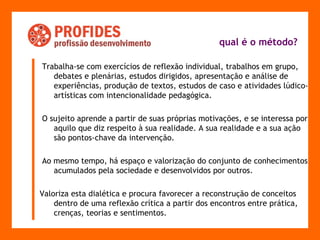 qual é o método?   Trabalha-se com exercícios de reflexão individual, trabalhos em grupo, debates e plenárias, estudos dirigidos, apresentação e análise de experiências, produção de textos, estudos de caso e atividades lúdico-artísticas com intencionalidade pedagógica. O sujeito aprende a partir de suas próprias motivações, e se interessa por aquilo que diz respeito à sua realidade. A sua realidade e a sua ação são pontos-chave da intervenção.  Ao mesmo tempo, há espaço e valorização do conjunto de conhecimentos acumulados pela sociedade e desenvolvidos por outros.  Valoriza esta dialética e procura favorecer a reconstrução de conceitos dentro de uma reflexão crítica a partir dos encontros entre prática, crenças, teorias e sentimentos. 