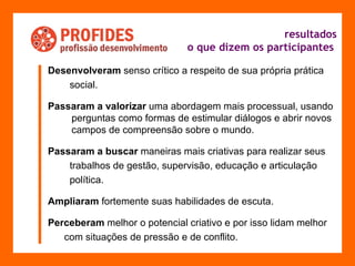 resultados o que dizem os participantes   Desenvolveram  senso crítico a respeito de sua própria prática  social.  Passaram a valorizar  uma abordagem mais processual, usando perguntas como formas de estimular diálogos e abrir novos campos de compreensão sobre o mundo. Passaram a buscar  maneiras mais criativas para realizar seus trabalhos de gestão, supervisão, educação e articulação  política.  Ampliaram  fortemente suas habilidades de escuta. Perceberam  melhor o potencial criativo e por isso lidam melhor  com situações de pressão e de conflito. 