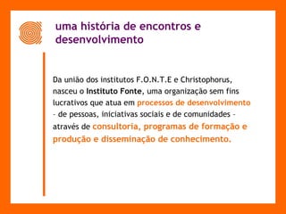 uma história de encontros e  desenvolvimento Da união dos institutos F.O.N.T.E e Christophorus,  nasceu o  Instituto Fonte , uma organização sem fins  lucrativos que atua em   processos de desenvolvimento  –  de pessoas, iniciativas sociais e de comunidades –  através de   consultoria, programas de formação e  produção e disseminação de conhecimento. 